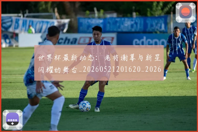 世界杯最新动态：老将谢幕与新星闪耀的舞台_20260521201620_20260607160403