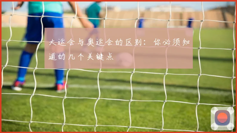 大运会与奥运会的区别:你必须知道的几个关键点