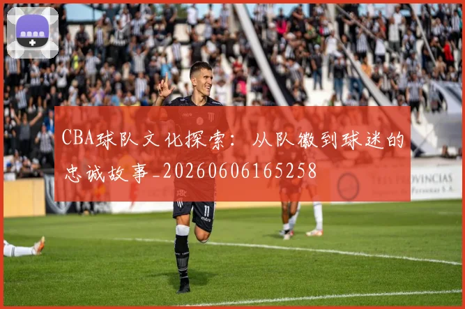 CBA球队文化探索:从队徽到球迷的忠诚故事_20260606165258