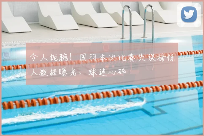 令人扼腕！国羽本次比赛失误榜惊人数据曝光，球迷心碎
