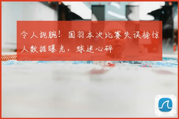 令人扼腕!国羽本次比赛失误榜惊人数据曝光,球迷心碎