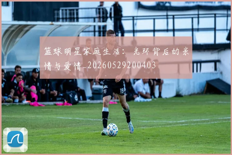篮球明星家庭生活：光环背后的亲情与爱情_20260529200403