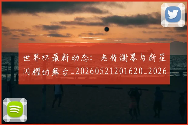 世界杯最新动态:老将谢幕与新星闪耀的舞台_20260521201620_20260607160403